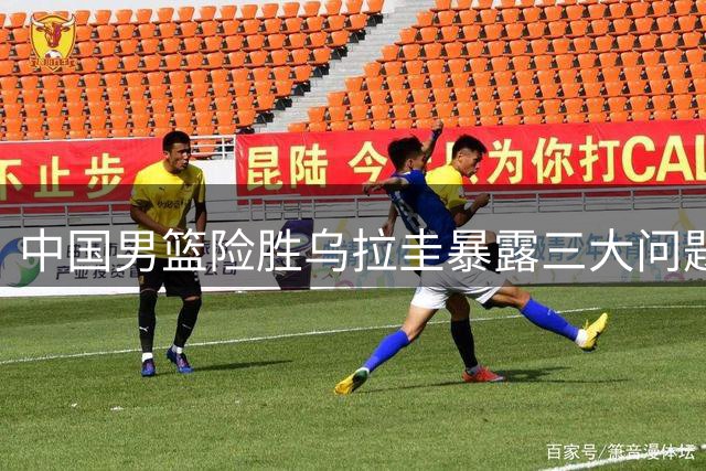 中国男篮险胜乌拉圭暴露三大问题 首发控卫表现引热议