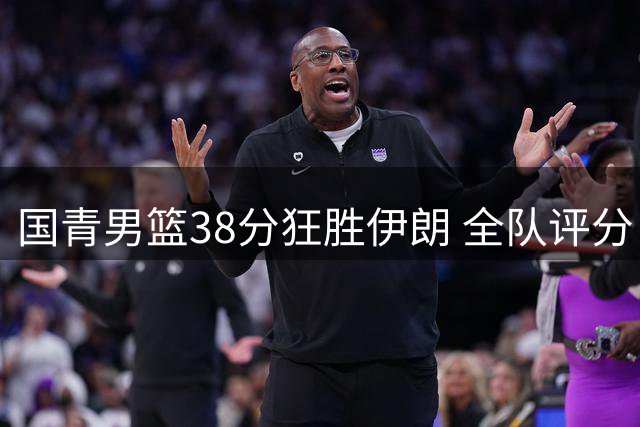 国青男篮38分狂胜伊朗 全队评分：六将闪耀三将欠佳