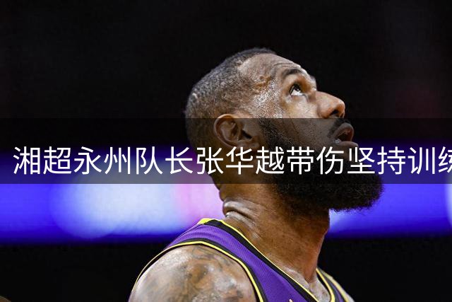 湘超永州队长张华越带伤坚持训练 眉骨缝20针仍备战株洲之战