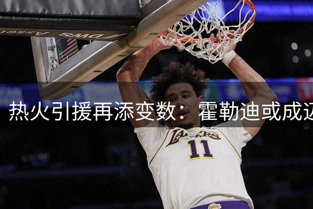 热火引援再添变数：霍勒迪或成迈阿密争冠最后拼图