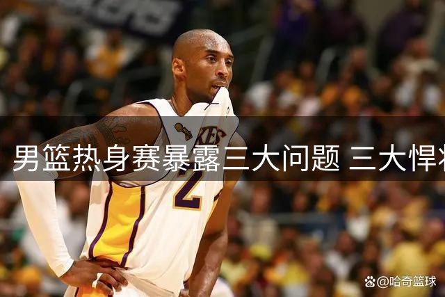 男篮热身赛暴露三大问题 三大悍将或成破局关键