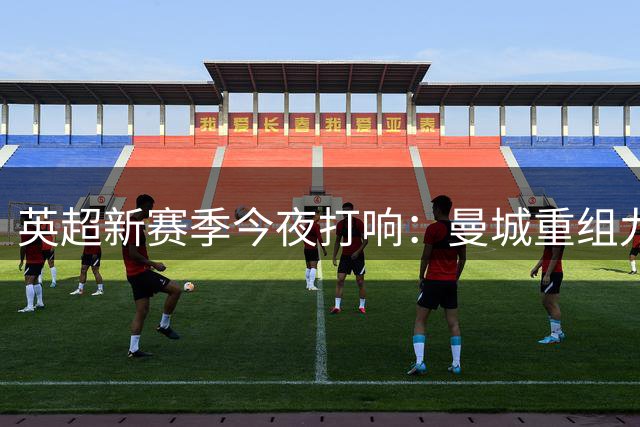 英超新赛季今夜打响：曼城重组九队换帅 格局生变