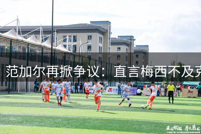 范加尔再掀争议：直言梅西不及克鲁伊夫 足坛名帅语出惊人引热议