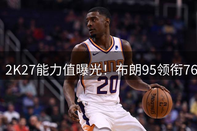 2K27能力值曝光！布朗95领衔76人四巨头 马克西93紧追老詹恩比德